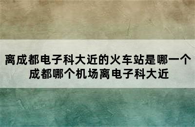 离成都电子科大近的火车站是哪一个 成都哪个机场离电子科大近